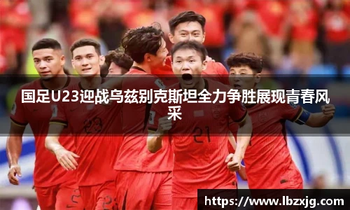 国足U23迎战乌兹别克斯坦全力争胜展现青春风采